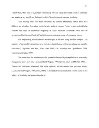 31
certain traits, there was no significant relationship between Extraversion and assumed similarity
nor was there any significant findings found for Neuroticism and assumed similarity.
These findings may have been influenced by cultural differences; certain traits hold
different social values depending on the broader cultural context. Further research should also
consider the effect of interaction frequency on social relations. Reliability could also be
strengthened by the use of both self and informant reports as a means of countering biases.
Most importantly, research should be employed in this area using different samples. The
majority of personality similarities have been investigated using college or college-age samples
(Srivastava, Guglielmo and Beer, 2010; Izard, 1960; Lee, Bourdage and Ogunfowora, 2009;
Cuperman and Ickes, 2009).
This means that the results cannot be generalized to the larger population as personality
changes and grows over time (Asendorpf and Wilpers, 1998; Robins, Caspi and Moffitt, 2002).
Despite the limitations discussed, this study replicates certain results from previous studies
(Asendorpf and Wilpers, 1998; Izard, 1960). It also adds to the contradictory results found on the
subject of similarity and assumed similarity.
 
