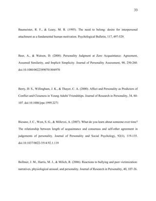 33
Baumeister, R. F., & Leary, M. R. (1995). The need to belong: desire for interpersonal
attachment as a fundamental human motivation. Psychological Bulletin, 117, 497-529.
Beer, A., & Watson, D. (2008). Personality Judgment at Zero Acquaintance: Agreement,
Assumed Similarity, and Implicit Simplicity. Journal of Personality Assessment, 90, 250-260.
doi:10.1080/00223890701884970
Berry, D. S., Willingham, J. K., & Thayer, C. A. (2000). Affect and Personality as Predictors of
Conflict and Closeness in Young Adults' Friendships. Journal of Research in Personality, 34, 84-
107. doi:10.1006/jrpe.1999.2271
Biesanz, J. C., West, S. G., & Millevoi, A. (2007). What do you learn about someone over time?
The relationship between length of acquaintance and consensus and self-other agreement in
judgements of personality. Journal of Personality and Social Psychology, 92(1), 119-135.
doi:10.1037/0022-3514.92.1.119
Bollmer, J. M., Harris, M. J., & Milich, R. (2006). Reactions to bullying and peer victimization:
narratives, physiological arousal, and personality. Journal of Research in Personality, 40, 107-36.
 