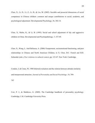 35
Chen, X., Li, D., Li, Z., Li, B., & Liu, M. (2002). Sociable and prosocial dimensions of social
competence in Chinese children: common and unique contributions to social, academic, and
psychological adjustment. Developmental Psychology, 36, 302-14.
Chen, X., Rubin, K., & Li, B. (1995). Social and school adjustment of shy and aggressive
children in China. Developmental and Psychopathology, 7, 337-49.
Chen, X., Wang, L. And DeSouza, A. (2006) Temperment, socioemotional functioning, and peer
relationships in Chinese and North American Children, in X. Chen, D.C. French and B.H.
Schneider (eds.), Peer relations in cultural context, pp. 123-47. New York: Cambridge.
Condon, J, & Crano, W, 1988 Inferred evaluation and the relation between attitude similarity
and interpersonal attraction. Journal of Personality and Social Psychology. 54, 789-
797
Corr, P. J., & Matthews, G. (2009). The Cambridge handbook of personality psychology.
Cambridge, U.K: Cambridge University Press.
 
