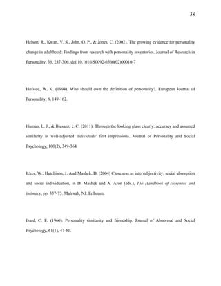 38
Helson, R., Kwan, V. S., John, O. P., & Jones, C. (2002). The growing evidence for personality
change in adulthood: Findings from research with personality inventories. Journal of Research in
Personality, 36, 287-306. doi:10.1016/S0092-6566(02)00010-7
Hofstee, W. K. (1994). Who should own the definition of personality?. European Journal of
Personality, 8, 149-162.
Human, L. J., & Biesanz, J. C. (2011). Through the looking glass clearly: accuracy and assumed
similarity in well-adjusted individuals' first impressions. Journal of Personality and Social
Psychology, 100(2), 349-364.
Ickes, W., Hutchison, J. And Mashek, D. (2004) Closeness as intersubjectivity: social absorption
and social individuation, in D. Mashek and A. Aron (eds.), The Handbook of closeness and
intimacy, pp. 357-73. Mahwah, NJ: Erlbaum.
Izard, C. E. (1960). Personality similarity and friendship. Journal of Abnormal and Social
Psychology, 61(1), 47-51.
 