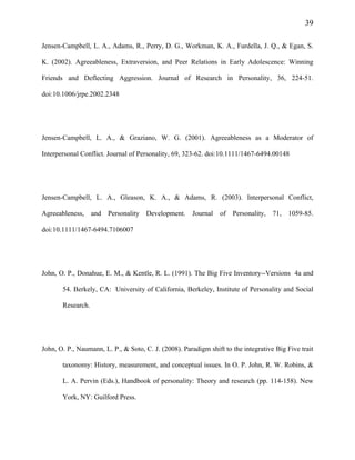 39
Jensen-Campbell, L. A., Adams, R., Perry, D. G., Workman, K. A., Furdella, J. Q., & Egan, S.
K. (2002). Agreeableness, Extraversion, and Peer Relations in Early Adolescence: Winning
Friends and Deflecting Aggression. Journal of Research in Personality, 36, 224-51.
doi:10.1006/jrpe.2002.2348
Jensen-Campbell, L. A., & Graziano, W. G. (2001). Agreeableness as a Moderator of
Interpersonal Conflict. Journal of Personality, 69, 323-62. doi:10.1111/1467-6494.00148
Jensen-Campbell, L. A., Gleason, K. A., & Adams, R. (2003). Interpersonal Conflict,
Agreeableness, and Personality Development. Journal of Personality, 71, 1059-85.
doi:10.1111/1467-6494.7106007
John, O. P., Donahue, E. M., & Kentle, R. L. (1991). The Big Five Inventory--Versions 4a and
54. Berkely, CA: University of California, Berkeley, Institute of Personality and Social
Research.
John, O. P., Naumann, L. P., & Soto, C. J. (2008). Paradigm shift to the integrative Big Five trait
taxonomy: History, measurement, and conceptual issues. In O. P. John, R. W. Robins, &
L. A. Pervin (Eds.), Handbook of personality: Theory and research (pp. 114-158). New
York, NY: Guilford Press.
 