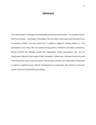 4
Abstract
This study aimed to investigate the relationship between personality traits – as assessed using the
Big Five Inventory – and length of friendship. Also, the affect Extraversion and Neuroticism has
on assumed similarity was also looked into. A sample of eighty-six college students (n = 86)
participated in this study. Data was analysed using pearson correlations and partial correlations.
Results showed that although friends had significantly similar personalities, this was not
significantly affected by the length of their friendship. Furthermore, although Extraversion and
Neuroticism show some weak correlations with assumed similarity, the relationships found failed
to achieve a significant score. Results and limitations are discussed with reference to previous
studies in the area of personality psychology.
 