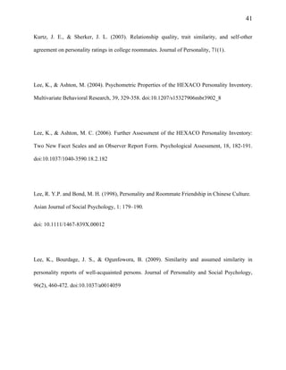 41
Kurtz, J. E., & Sherker, J. L. (2003). Relationship quality, trait similarity, and self-other
agreement on personality ratings in college roommates. Journal of Personality, 71(1).
Lee, K., & Ashton, M. (2004). Psychometric Properties of the HEXACO Personality Inventory.
Multivariate Behavioral Research, 39, 329-358. doi:10.1207/s15327906mbr3902_8
Lee, K., & Ashton, M. C. (2006). Further Assessment of the HEXACO Personality Inventory:
Two New Facet Scales and an Observer Report Form. Psychological Assessment, 18, 182-191.
doi:10.1037/1040-3590.18.2.182
Lee, R. Y.P. and Bond, M. H. (1998), Personality and Roommate Friendship in Chinese Culture.
Asian Journal of Social Psychology, 1: 179–190.
doi: 10.1111/1467-839X.00012
Lee, K., Bourdage, J. S., & Ogunfowora, B. (2009). Similarity and assumed similarity in
personality reports of well-acquainted persons. Journal of Personality and Social Psychology,
96(2), 460-472. doi:10.1037/a0014059
 