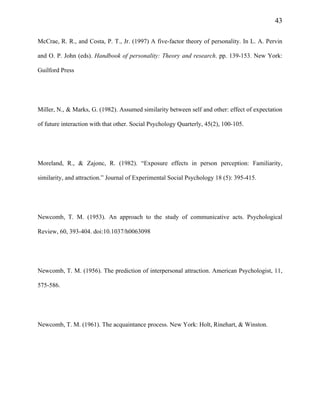 43
McCrae, R. R., and Costa, P. T., Jr. (1997) A five-factor theory of personality. In L. A. Pervin
and O. P. John (eds). Handbook of personality: Theory and research. pp. 139-153. New York:
Guilford Press
Miller, N., & Marks, G. (1982). Assumed similarity between self and other: effect of expectation
of future interaction with that other. Social Psychology Quarterly, 45(2), 100-105.
Moreland, R., & Zajonc, R. (1982). “Exposure effects in person perception: Familiarity,
similarity, and attraction.” Journal of Experimental Social Psychology 18 (5): 395-415.
Newcomb, T. M. (1953). An approach to the study of communicative acts. Psychological
Review, 60, 393-404. doi:10.1037/h0063098
Newcomb, T. M. (1956). The prediction of interpersonal attraction. American Psychologist, 11,
575-586.
Newcomb, T. M. (1961). The acquaintance process. New York: Holt, Rinehart, & Winston.
 
