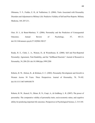 44
Oltmanns, T. F., Fiedler, E. R., & Turkheimer, E. (2004). Traits Associated with Personality
Disorders and Adjustment to Military Life: Predictive Validity of Self and Peer Reports. Military
Medicine, 169, 207-211.
Ozer, D. J., & Benet-Martínez, V. (2006). Personality and the Prediction of Consequential
Outcomes. Annual Review of Psychology, 57, 401-21.
doi:10.1146/annurev.psych.57.102904.190127
Ready, R. E., Clark, L. A., Watson, D., & Westerhouse, K. (2000). Self and Peer-Reported
Personality: Agreement, Trait Ratability, and the “SelfBased Heuristic”. Journal of Research in
Personality, 34, 208-224. doi:10.1006/jrpe.1999.2280
Roberts, B. W., Helson, R., & Klohnen, E. C. (2002). Personality Development and Growth in
Women Across 30 Years: Three Perspectives. Journal of Personality, 70, 79-102.
doi:10.1111/1467-6494.00179
Roberts, B. W., Kuncel, N., Shiner, R. N., Caspi, A., & Goldberg, L. R. (2007). The power of
personality: The comparative validity of personality traits, socio-economic status, and cognitive
ability for predicting important life outcomes. Perspectives in Psychological Science, 2, 313-345.
 
