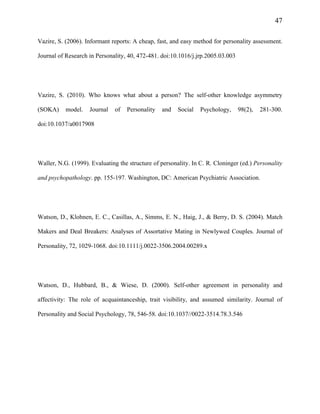 47
Vazire, S. (2006). Informant reports: A cheap, fast, and easy method for personality assessment.
Journal of Research in Personality, 40, 472-481. doi:10.1016/j.jrp.2005.03.003
Vazire, S. (2010). Who knows what about a person? The self-other knowledge asymmetry
(SOKA) model. Journal of Personality and Social Psychology, 98(2), 281-300.
doi:10.1037/a0017908
Waller, N.G. (1999). Evaluating the structure of personality. In C. R. Cloninger (ed.) Personality
and psychopathology. pp. 155-197. Washington, DC: American Psychiatric Association.
Watson, D., Klohnen, E. C., Casillas, A., Simms, E. N., Haig, J., & Berry, D. S. (2004). Match
Makers and Deal Breakers: Analyses of Assortative Mating in Newlywed Couples. Journal of
Personality, 72, 1029-1068. doi:10.1111/j.0022-3506.2004.00289.x
Watson, D., Hubbard, B., & Wiese, D. (2000). Self-other agreement in personality and
affectivity: The role of acquaintanceship, trait visibility, and assumed similarity. Journal of
Personality and Social Psychology, 78, 546-58. doi:10.1037//0022-3514.78.3.546
 