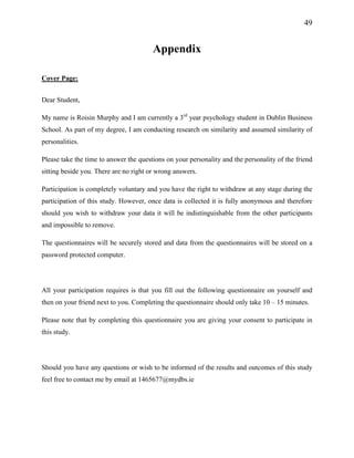 49
Appendix
Cover Page:
Dear Student,
My name is Roisin Murphy and I am currently a 3rd
year psychology student in Dublin Business
School. As part of my degree, I am conducting research on similarity and assumed similarity of
personalities.
Please take the time to answer the questions on your personality and the personality of the friend
sitting beside you. There are no right or wrong answers.
Participation is completely voluntary and you have the right to withdraw at any stage during the
participation of this study. However, once data is collected it is fully anonymous and therefore
should you wish to withdraw your data it will be indistinguishable from the other participants
and impossible to remove.
The questionnaires will be securely stored and data from the questionnaires will be stored on a
password protected computer.
All your participation requires is that you fill out the following questionnaire on yourself and
then on your friend next to you. Completing the questionnaire should only take 10 – 15 minutes.
Please note that by completing this questionnaire you are giving your consent to participate in
this study.
Should you have any questions or wish to be informed of the results and outcomes of this study
feel free to contact me by email at 1465677@mydbs.ie
 
