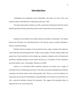5
Introduction
“Establishing and maintaining social relationships with others are some of the most
important tasks an individual faces” (Baumeister and Leary, 1995)
The study of personality similarity can offer a great deal of information about the reasons
behind individuals forming relationships and how they maintain these social investments.
Similarity can be defined as the relation between self-reports of individuals. The relation
between the self-report of an individual and his or her observer report on another individual is
known as assumed similarity.
Similarity between members of social dyads has been widely examined with regards to
various physical and psychological traits. Studies using samples of friends, dating couples and
spouses have found similarities such as height, age, education, religiosity and even behavioural
similarities including drinking, exercise habits and drug use. Correlations of these similarities
have been found to score .30 and higher. (Watson et al, 2004).
Likewise, Lee and Bond (1960) researched similarity but instead used a sample of
roommates from two Hong Kong universities. Their study showed that friendships grew between
roommates who shared similar values and personality traits. However, even true similarity was
unnecessary for the growth of friendship as strong friendships were formed even when there was
only a perceived similarity between the roommates. This suggests that perception plays an
important role in our social interactions.
 
