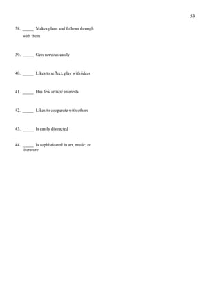 53
38. _____ Makes plans and follows through
with them
39. _____ Gets nervous easily
40. _____ Likes to reflect, play with ideas
41. _____ Has few artistic interests
42. _____ Likes to cooperate with others
43. _____ Is easily distracted
44. _____ Is sophisticated in art, music, or
literature
 