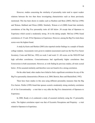 6
However, studies concerning the similarity of personality traits tend to report weaker
relations between the two than those investigating characteristics such as those previously
mentioned. This has been shown in studies such as Rushton and Bons (2005), McCrae (1996)
and Watson, Hubbard and Wiese (2000). Similarly, Watson et al (2000) found that similarity
correlations of the Big Five personality traits all fell below .30 except that of Openness to
Experience which scored a moderately strong .36 in the dating sample. McCrae (1996) found
correlations of .33 and .29 for Openness to Experience. However, among the Big Five traits these
scores were the highest found.
A study by Kurtz and Sherker (2003) also reported similar findings in a sample of female
college students. Assessments were given to students (assessment used was the Neo Five Factor
Inventory; Costa and McCrae, 1992) on week 2 and week 15. All scores on the NEO-FFI had
high self-other correlations. Conscientiousness had significantly higher correlations than
Extraversion in both assessments. However, as with finding by previous studies, all traits scored
below .30 for assumed similarity and therefore were not found to be a strong correlation.
On the other hand, other studies have failed to find a significant correlation for any of the
Big Five personality characteristics (Watson et al, 2004; Botwin, Buss and Shackelford, 1992).
There have been studies in this area using different personality measures than the Big
Five factors. Waller (1999) found that spouses scored a moderately strong similarity correlation
of .41 for Conventionality – a trait that is very alike the Big Five characteristic of Openness to
Experience.
In 2000, Ready et al conducted a study of assumed similarity using the 15 personality
scales. The highest correlation report was that of Eccentric Perceptions and Propriety – a trait
related to Openness to Experience.
 