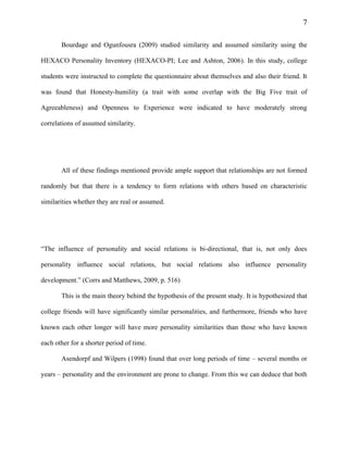 7
Bourdage and Ogunfousra (2009) studied similarity and assumed similarity using the
HEXACO Personality Inventory (HEXACO-PI; Lee and Ashton, 2006). In this study, college
students were instructed to complete the questionnaire about themselves and also their friend. It
was found that Honesty-humility (a trait with some overlap with the Big Five trait of
Agreeableness) and Openness to Experience were indicated to have moderately strong
correlations of assumed similarity.
All of these findings mentioned provide ample support that relationships are not formed
randomly but that there is a tendency to form relations with others based on characteristic
similarities whether they are real or assumed.
“The influence of personality and social relations is bi-directional, that is, not only does
personality influence social relations, but social relations also influence personality
development.” (Corrs and Matthews, 2009, p. 516)
This is the main theory behind the hypothesis of the present study. It is hypothesized that
college friends will have significantly similar personalities, and furthermore, friends who have
known each other longer will have more personality similarities than those who have known
each other for a shorter period of time.
Asendorpf and Wilpers (1998) found that over long periods of time – several months or
years – personality and the environment are prone to change. From this we can deduce that both
 