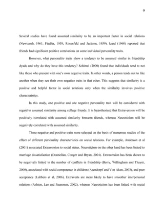 9
Several studies have found assumed similarity to be an important factor in social relations
(Newcomb, 1961; Fiedler, 1958; Rosenfeld and Jackson, 1959). Izard (1960) reported that
friends had significant positive correlations on some individual personality traits.
However, what personality traits show a tendency to be assumed similar in friendship
dyads and why do they have this tendency? Schimel (2000) found that individuals tend to not
like those who present with one’s own negative traits. In other words, a person tends not to like
another when they see their own negative traits in that other. This suggests that similarity is a
positive and helpful factor in social relations only when the similarity involves positive
characteristics.
In this study, one positive and one negative personality trait will be considered with
regard to assumed similarity among college friends. It is hypothesized that Extraversion will be
positively correlated with assumed similarity between friends, whereas Neuroticism will be
negatively correlated with assumed similarity.
These negative and positive traits were selected on the basis of numerous studies of the
effect of different personality characteristics on social relations. For example, Anderson et al
(2001) associated Extraversion to social status. Neuroticism on the other hand has been linked to
marriage dissatisfaction (Donnellan, Conger and Bryan, 2004). Extraversion has been shown to
be negatively linked to the number of conflicts in friendship (Berry, Willingham and Thayer,
2000), associated with social competence in children (Asendorpf and Von Aken, 2003), and peer
acceptance (Lubbers et al, 2006). Extraverts are more likely to have smoother interpersonal
relations (Ashton, Lee and Paunonen, 2002), whereas Neuroticism has been linked with social
 