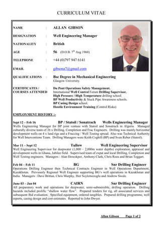 Allan Gibson Page 1 of 2
CURRICULUM VITAE
NAME : ALLAN GIBSON
DESIGNATION : Well Engineering Manager
NATIONALITY : British
AGE : 56 (D.O.B. 7th
Aug 1960)
TELEPHONE : +44 (0)797 947 6141
EMAIL : gibsona7@gmail.com
QUALIFICATIONS : Bsc Degree in Mechanical Engineering
Glasgow University.
CERTIFICATES / : Du Pont Operations Safety Management.
COURSES ATTENDED International Well Control Forum Drilling Supervisor.
High Pressure / High Temperature drilling school.
BP Well Productivity & Stuck Pipe Awareness schools.
BP Casing Design school.
Hostile Environment Training (Control Risks)
EMPLOYMENT HISTORY :-
Sept 12 – Feb 16 BP / Statoil / Sonatrach Wells Engineering Manager
Wells Engineering Manager for BP joint venture with Statoil and Sonatrach in Algeria. Managed
culturally diverse team of 26 x Drilling, Completion and Frac Engineers. Drilling was mainly horizontal
development wells on 4 x land rigs and a Fraccing / Well Testing spread. Also was Technical Authority
for Well Interventions Team. Drilling Managers were Keith Coghill (BP) and Sven Reber (Statoil).
Mar 11 – Sept 12 Tullow Well Engineering Supervisor
Well Engineering Supervisor for deepwater (1,000 – 2,000m water depths) exploration, appraisal and
development wells in Ghana, Jubilee field. Supervised team of expat and local Drilling, Completion and
Well Testing engineers. Managers : Alan Dowokpor, Anthony Clark, Chris Roos and Brian Teggart.
Feb 04 – Feb 11 BG Snr Drilling Engineer
Operations Drilling Engineer then Technical Contracts Engineer in Well Operations Department,
Kazakhstan. Previously Regional Well Engineer supporting BG’s well operations in Kazakhstan and
India. Managers : Dave Brittan, Chris Murphy, Ilter Soylemezoglu and Andrew Swale.
June 03 – Jan 04 CAIRN Snr Drilling Engineer
All preparatory work and operations for deepwater, semi-submersible, drilling operation. Drilling
hazards included prolific “shallow water flow”. Prepared tenders for rig, all associated services and
subsequent Bid evaluation. Specified equipment, ordered tangibles. Prepared drilling programme, well
reports, casing design and cost estimates. Reported to John Dwyer.
 