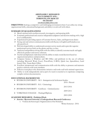 ABDINASIR F. MOHAMUD
1411-75 EMMETT AVE.,
TORONTO, ON M6M 5A7
416-358-6817
nmohamud@yahoo.com
OBJECTIVES: Seeking a competitive and challenging environment where I can utilize my strong
organizational skills, educationalbackground, and ability to work well with others.
SUMMARY OF QUALIFICATIONS
 Detail-oriented with excellent research, investigative, and reporting skills.
 Extremely professional and exercise independent judgment and decision making with a high
level confidentiality.
 Experienced in providing aspects of Customer Service, Sales, and Supervisory duties
 Strong oral and written communication skills with fluency in English and Somalia at an
advanced level.
 Well-developed ability to understand customer service needs and to provide superior
professional services both on the phone and face-to-face
 Analytical and problem solving skills with the ability to identify customer needs and apply
effectively product and service solutions.
 Tactful and diplomatic individual with the ability to make sound decision based on
organizational policies and procedures.
 Computer literacy in Windows and MS Office and proficient in the use of software
including Microsoft Word, Excel, PowerPoint, E-REG, Quick law, Spreadsheet, Land
Search Title, Trams Back Office.
 Excellent interpersonal and communication skills with the ability to promote and maintain
positive relations with team members.
 Effective team player who demonstrate initiative and works well with minimal supervision.
 Ability to work independently and as part of a team is essential as is experience composing
complex written documentation.
EDUCATIONAL BACKGROUND
 RYERSON UNIVERSITY - M.A - Immigration & Settlement Studies
2016 - Present
 RYERSON UNIVERSITY - B.A - Criminology
2013-2016
 RYERSON UNIVERSITY - Certificate - Criminal Justice
2009-2011
 YORKVILLE COLLEGE - Paralegal Diploma
2003-2004
ACADEMIC RESEARCH - Published Work
 Arteries - Ryerson University's Undergraduate Research Conference
o Violence & Stereotypes: Stigmatization of the Homeless
Winter Semester - 2016
 