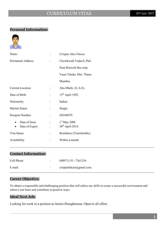 CURRICULUM VITAE 03rd Jan’ 2017
1
Personal Information:
Name : Crispan Alex Falcao.
Permanent Address : Chowkwadi Vadavli, Pali.
Near Kiravali Bus stop.
Vasai Taluka. Dist. Thane.
Mumbai.
Current Location : Abu Dhabi. (U.A.E).
Date of Birth : 15th
• Date of Issue : 1
April 1992.
Nationality : Indian.
Marital Status : Single.
Passport Number : G8540479.
st
• Date of Expiry : 30
May 2008
th
Visa Status : Residence (Transferable).
Availability : Within a month.
April 2018.
Contact Information
Cell Phone : (00971) 55 - 7261234.
E-mail : crispanfalcao@gmail.com
:
To obtain a responsible and challenging position that will utilize my skills to create a successful environment and
where I can learn and contribute in positive ways.
Career Objective:
Looking for work in a position as Senior Draughtsman. Open to all offers.
Ideal Next Job:
 