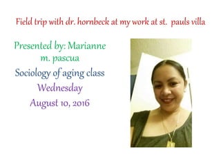 Field trip with dr. hornbeck at my work at st. pauls villa
Presented by: Marianne
m. pascua
Sociology of aging class
Wednesday
August 10, 2016
 