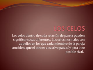 Los celos dentro de cada relación de pareja pueden
significar cosas diferentes. Los celos normales son
aquellos en los que cada miembro de la pareja
considera que el otro es atractivo para sí y para otro
posible rival.
 