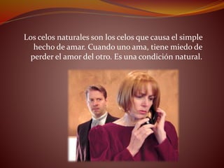 Los celos naturales son los celos que causa el simple
hecho de amar. Cuando uno ama, tiene miedo de
perder el amor del otro. Es una condición natural.
 