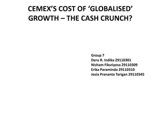 CEMEX’S COST OF ‘GLOBALISED’
GROWTH – THE CASH CRUNCH?



                Group 7
                Deru R. Indika 29110301
                Nisham Fiksriyoso 29110309
                Erika Paraminda 29110310
                Josia Prananta Tarigan 29110345
 