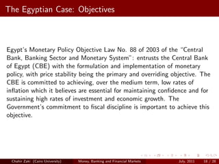 The Egyptian Case: Objectives



Egypt’s Monetary Policy Objective Law No. 88 of 2003 of the “Central
Bank, Banking Sector and Monetary System”: entrusts the Central Bank
of Egypt (CBE) with the formulation and implementation of monetary
policy, with price stability being the primary and overriding objective. The
CBE is committed to achieving, over the medium term, low rates of
inﬂation which it believes are essential for maintaining conﬁdence and for
sustaining high rates of investment and economic growth. The
Government’s commitment to ﬁscal discipline is important to achieve this
objective.




 Chahir Zaki (Cairo University)   Money, Banking and Financial Markets   July, 2011   18 / 28
 