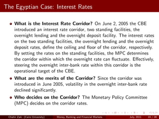 The Egyptian Case: Interest Rates

     What is the Interest Rate Corridor? On June 2, 2005 the CBE
     introduced an interest rate corridor, two standing facilities, the
     overnight lending and the overnight deposit facility. The interest rates
     on the two standing facilities, the overnight lending and the overnight
     deposit rates, deﬁne the ceiling and ﬂoor of the corridor, respectively.
     By setting the rates on the standing facilities, the MPC determines
     the corridor within which the overnight rate can ﬂuctuate. Eﬀectively,
     steering the overnight inter-bank rate within this corridor is the
     operational target of the CBE.
     What are the merits of the Corridor? Since the corridor was
     introduced in June 2005, volatility in the overnight inter-bank rate
     declined signiﬁcantly.
     Who decides on the Corridor? The Monetary Policy Committee
     (MPC) decides on the corridor rates.

 Chahir Zaki (Cairo University)   Money, Banking and Financial Markets   July, 2011   19 / 28
 
