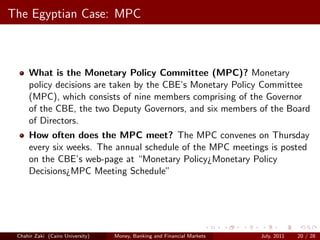 The Egyptian Case: MPC



     What is the Monetary Policy Committee (MPC)? Monetary
     policy decisions are taken by the CBE’s Monetary Policy Committee
     (MPC), which consists of nine members comprising of the Governor
     of the CBE, the two Deputy Governors, and six members of the Board
     of Directors.
     How often does the MPC meet? The MPC convenes on Thursday
     every six weeks. The annual schedule of the MPC meetings is posted
     on the CBE’s web-page at “Monetary Policy¿Monetary Policy
     Decisions¿MPC Meeting Schedule”




 Chahir Zaki (Cairo University)   Money, Banking and Financial Markets   July, 2011   20 / 28
 