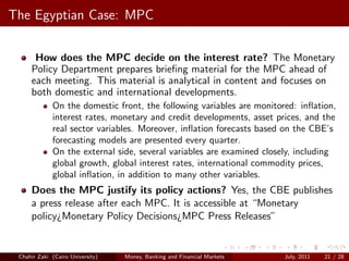 The Egyptian Case: MPC


      How does the MPC decide on the interest rate? The Monetary
     Policy Department prepares brieﬁng material for the MPC ahead of
     each meeting. This material is analytical in content and focuses on
     both domestic and international developments.
             On the domestic front, the following variables are monitored: inﬂation,
             interest rates, monetary and credit developments, asset prices, and the
             real sector variables. Moreover, inﬂation forecasts based on the CBE’s
             forecasting models are presented every quarter.
             On the external side, several variables are examined closely, including
             global growth, global interest rates, international commodity prices,
             global inﬂation, in addition to many other variables.
     Does the MPC justify its policy actions? Yes, the CBE publishes
     a press release after each MPC. It is accessible at “Monetary
     policy¿Monetary Policy Decisions¿MPC Press Releases”


 Chahir Zaki (Cairo University)   Money, Banking and Financial Markets   July, 2011   21 / 28
 