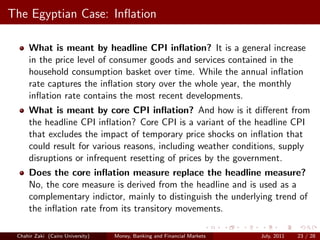 The Egyptian Case: Inﬂation

     What is meant by headline CPI inﬂation? It is a general increase
     in the price level of consumer goods and services contained in the
     household consumption basket over time. While the annual inﬂation
     rate captures the inﬂation story over the whole year, the monthly
     inﬂation rate contains the most recent developments.
     What is meant by core CPI inﬂation? And how is it diﬀerent from
     the headline CPI inﬂation? Core CPI is a variant of the headline CPI
     that excludes the impact of temporary price shocks on inﬂation that
     could result for various reasons, including weather conditions, supply
     disruptions or infrequent resetting of prices by the government.
     Does the core inﬂation measure replace the headline measure?
     No, the core measure is derived from the headline and is used as a
     complementary indictor, mainly to distinguish the underlying trend of
     the inﬂation rate from its transitory movements.

 Chahir Zaki (Cairo University)   Money, Banking and Financial Markets   July, 2011   23 / 28
 