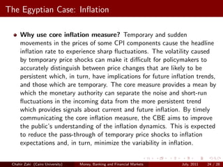 The Egyptian Case: Inﬂation

     Why use core inﬂation measure? Temporary and sudden
     movements in the prices of some CPI components cause the headline
     inﬂation rate to experience sharp ﬂuctuations. The volatility caused
     by temporary price shocks can make it diﬃcult for policymakers to
     accurately distinguish between price changes that are likely to be
     persistent which, in turn, have implications for future inﬂation trends,
     and those which are temporary. The core measure provides a mean by
     which the monetary authority can separate the noise and short-run
     ﬂuctuations in the incoming data from the more persistent trend
     which provides signals about current and future inﬂation. By timely
     communicating the core inﬂation measure, the CBE aims to improve
     the public’s understanding of the inﬂation dynamics. This is expected
     to reduce the pass-through of temporary price shocks to inﬂation
     expectations and, in turn, minimize the variability in inﬂation.


 Chahir Zaki (Cairo University)   Money, Banking and Financial Markets   July, 2011   24 / 28
 