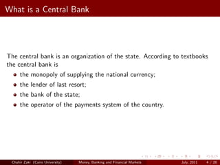 What is a Central Bank




The central bank is an organization of the state. According to textbooks
the central bank is
     the monopoly of supplying the national currency;
     the lender of last resort;
     the bank of the state;
     the operator of the payments system of the country.




 Chahir Zaki (Cairo University)   Money, Banking and Financial Markets   July, 2011   4 / 28
 