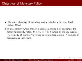 Objectives of Monetary Policy




     The main objective of monetary policy is to keep the price level
     stable. Why?
     In an economy where money is used as a medium of exchange, the
     following identity holds. M × vM = P × T where M money supply,
     vM velocity of money, P average price of a transaction, T number of
     transactions (per year).




 Chahir Zaki (Cairo University)   Money, Banking and Financial Markets   July, 2011   7 / 28
 