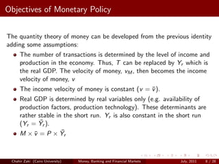 Objectives of Monetary Policy


The quantity theory of money can be developed from the previous identity
adding some assumptions:
     The number of transactions is determined by the level of income and
     production in the economy. Thus, T can be replaced by Yr which is
     the real GDP. The velocity of money, vM , then becomes the income
     velocity of money, v
     The income velocity of money is constant (v = v ).
                                                   ¯
     Real GDP is determined by real variables only (e.g. availability of
     production factors, production technology). These determinants are
     rather stable in the short run. Yr is also constant in the short run
             ¯
     (Yr = Yr ).
     M × v = P × Yr
          ¯          ¯



 Chahir Zaki (Cairo University)   Money, Banking and Financial Markets   July, 2011   8 / 28
 