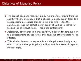 Objectives of Monetary Policy


     The central bank and monetary policy An important ﬁnding from the
     quantity theory of money is that a change in money supply leads to a
     corresponding percentage change in the price level. Thus the
     organization that can control money supply should be in charge for
     keeping the price level stable. This is the central bank.
     Accordingly any change in money supply will lead in the long run only
     to a corresponding change in the price level. No other variable will be
     aﬀected.
     This relation between money supply and the price level is why many
     central banks in charge for price stability carefully observe changes in
     money supply.



 Chahir Zaki (Cairo University)   Money, Banking and Financial Markets   July, 2011   9 / 28
 