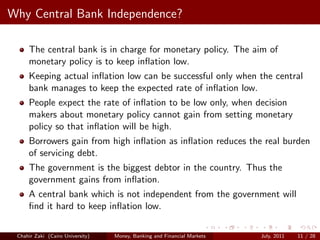 Why Central Bank Independence?

     The central bank is in charge for monetary policy. The aim of
     monetary policy is to keep inﬂation low.
     Keeping actual inﬂation low can be successful only when the central
     bank manages to keep the expected rate of inﬂation low.
     People expect the rate of inﬂation to be low only, when decision
     makers about monetary policy cannot gain from setting monetary
     policy so that inﬂation will be high.
     Borrowers gain from high inﬂation as inﬂation reduces the real burden
     of servicing debt.
     The government is the biggest debtor in the country. Thus the
     government gains from inﬂation.
     A central bank which is not independent from the government will
     ﬁnd it hard to keep inﬂation low.

 Chahir Zaki (Cairo University)   Money, Banking and Financial Markets   July, 2011   11 / 28
 