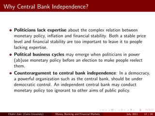 Why Central Bank Independence?


     Politicians lack expertise about the complex relation between
     monetary policy, inﬂation and ﬁnancial stability. Both a stable price
     level and ﬁnancial stability are too important to leave it to people
     lacking expertise.
     Political business cycles may emerge when politicians in power
     (ab)use monetary policy before an election to make people reelect
     them.
     Counterargument to central bank independence: In a democracy,
     a powerful organization such as the central bank, should be under
     democratic control. An independent central bank may conduct
     monetary policy too ignorant to other aims of public policy.



 Chahir Zaki (Cairo University)   Money, Banking and Financial Markets   July, 2011   12 / 28
 