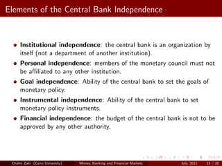 Elements of the Central Bank Independence


     Institutional independence: the central bank is an organization by
     itself (not a department of another institution).
     Personal independence: members of the monetary council must not
     be aﬃliated to any other institution.
     Goal independence: Ability of the central bank to set the goals of
     monetary policy.
     Instrumental independence: Ability of the central bank to set
     monetary policy instruments.
     Financial independence: the budget of the central bank is not to be
     approved by any other authority.




 Chahir Zaki (Cairo University)   Money, Banking and Financial Markets   July, 2011   13 / 28
 