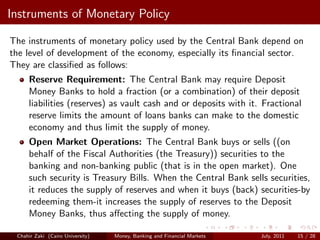 Instruments of Monetary Policy

The instruments of monetary policy used by the Central Bank depend on
the level of development of the economy, especially its ﬁnancial sector.
They are classiﬁed as follows:
     Reserve Requirement: The Central Bank may require Deposit
     Money Banks to hold a fraction (or a combination) of their deposit
     liabilities (reserves) as vault cash and or deposits with it. Fractional
     reserve limits the amount of loans banks can make to the domestic
     economy and thus limit the supply of money.
     Open Market Operations: The Central Bank buys or sells ((on
     behalf of the Fiscal Authorities (the Treasury)) securities to the
     banking and non-banking public (that is in the open market). One
     such security is Treasury Bills. When the Central Bank sells securities,
     it reduces the supply of reserves and when it buys (back) securities-by
     redeeming them-it increases the supply of reserves to the Deposit
     Money Banks, thus aﬀecting the supply of money.

 Chahir Zaki (Cairo University)   Money, Banking and Financial Markets   July, 2011   15 / 28
 