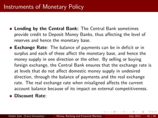 Instruments of Monetary Policy


     Lending by the Central Bank: The Central Bank sometimes
     provide credit to Deposit Money Banks, thus aﬀecting the level of
     reserves and hence the monetary base.
     Exchange Rate: The balance of payments can be in deﬁcit or in
     surplus and each of these aﬀect the monetary base, and hence the
     money supply in one direction or the other. By selling or buying
     foreign exchange, the Central Bank ensures that the exchange rate is
     at levels that do not aﬀect domestic money supply in undesired
     direction, through the balance of payments and the real exchange
     rate. The real exchange rate when misaligned aﬀects the current
     account balance because of its impact on external competitiveness.
     Discount Rate:



 Chahir Zaki (Cairo University)   Money, Banking and Financial Markets   July, 2011   16 / 28
 