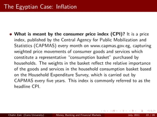 The Egyptian Case: Inﬂation



     What is meant by the consumer price index (CPI)? It is a price
     index, published by the Central Agency for Public Mobilization and
     Statistics (CAPMAS) every month on www.capmas.gov.eg, capturing
     weighted price movements of consumer goods and services which
     constitute a representative “consumption basket” purchased by
     households. The weights in the basket reﬂect the relative importance
     of the goods and services in the household consumption basket based
     on the Household Expenditure Survey, which is carried out by
     CAPMAS every ﬁve years. This index is commonly referred to as the
     headline CPI.




 Chahir Zaki (Cairo University)   Money, Banking and Financial Markets   July, 2011   22 / 28
 