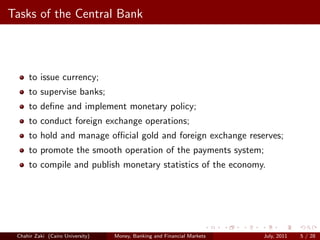 Tasks of the Central Bank



     to issue currency;
     to supervise banks;
     to deﬁne and implement monetary policy;
     to conduct foreign exchange operations;
     to hold and manage oﬃcial gold and foreign exchange reserves;
     to promote the smooth operation of the payments system;
     to compile and publish monetary statistics of the economy.




 Chahir Zaki (Cairo University)   Money, Banking and Financial Markets   July, 2011   5 / 28
 