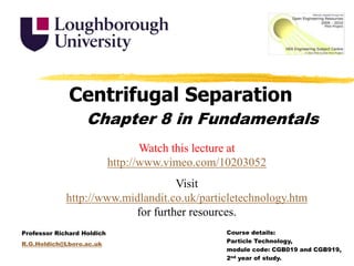 Centrifugal Separation Chapter 8 in Fundamentals Watch this lecture at http://www.vimeo.com/10203052 Visit http://www.midlandit.co.uk/particletechnology.htm for further resources. Course details:  Particle Technology,  module code: CGB019 and CGB919,  2nd year of study. Professor Richard Holdich R.G.Holdich@Lboro.ac.uk 