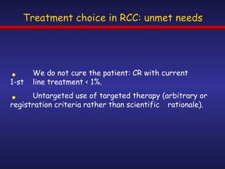 Treatment choice in RCC: unmet needs We do not cure the patient: CR with current  1-st  line treatment < 1%.  Untargeted use of targeted therapy (arbitrary or  registration criteria rather than scientific  rationale). 