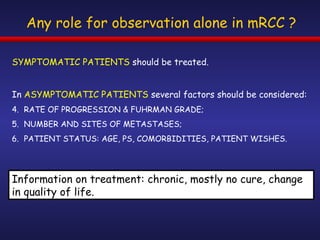 Any role for observation alone in mRCC ? SYMPTOMATIC PATIENTS  should be treated. In  ASYMPTOMATIC PATIENTS  several factors should be considered: RATE OF PROGRESSION & FUHRMAN GRADE; NUMBER AND SITES OF METASTASES; PATIENT STATUS: AGE, PS, COMORBIDITIES, PATIENT WISHES. Information on treatment: chronic, mostly no cure, change in quality of life. 