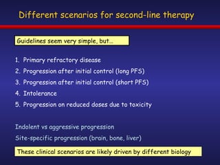 Different scenarios for second-line therapy Primary refractory disease Progression after initial control (long PFS) Progression after initial control (short PFS) Intolerance Progression on reduced doses due to toxicity Indolent vs aggressive progression Site-specific progression (brain, bone, liver) These clinical scenarios are likely driven by different biology Guidelines seem very simple, but… 