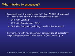 Why thinking to sequences? Irrespective of the agents used in 1 st  line, 75-80% of advanced RCC patients will obtain a clinically significant benefit: 84% with Sunitinib 1 77% with Bevacizumab + IFN 2 68% with Pazopanib (including 1 st  and 2 nd  line patients) 3 . Furthermore, with few exceptions, combinations of molecularly targeted agents proved to be too toxic (and too costly...). 1. Motzer et al. NEJM 2007; 2. Escudier et al. Lancet 2007; Sternberg et al. J Clin Oncol 2010 