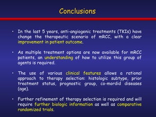 Conclusions In the last 5 years, anti-angiogenic treatments (TKIs) have change the therapeutic scenario of mRCC, with a clear  improvement in patient outcome . As multiple treatment options are now available for mRCC patients, an  understanding  of how to utilize this group of agents is required. The use of various  clinical features  allows a rational approach to therapy selection: histologic subtype, prior treatment status, prognostic group, co-mordid diseases (age). Further refinement of therapy selection is required and will require  further biologic information  as well as  comparative randomized trials . 