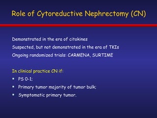 Role of Cytoreductive Nephrectomy (CN) Demonstrated in the era of citokines Suspected, but not demonstrated in the era of TKIs Ongoing randomized trials: CARMENA, SURTIME In clinical practice CN if: PS 0-1; Primary tumor majority of tumor bulk; Symptomatic primary tumor. 
