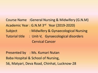 Course Name :General Nursing & Midwifery (G.N.M)
Academic Year : G.N.M 3rd Year (2019-2020)
Subject : Midwifery & Gynaecological Nursing
Tutorial title : Unit-V, Gynaecological disorders
Cervical Cancer
Presented by : Ms. Kumari Nutan
Baba Hospital & School of Nursing,
56, Matyari, Deva Road, Chinhat, Lucknow-28
 
