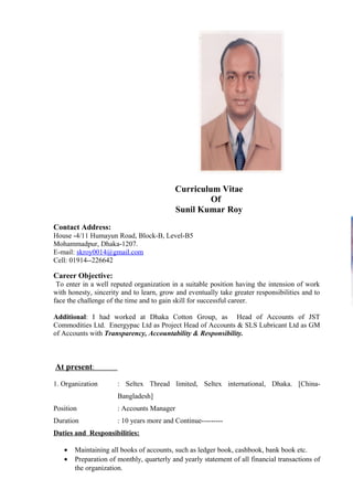 Curriculum Vitae
Of
Sunil Kumar Roy
Contact Address:
House -4/11 Humayun Road, Block-B, Level-B5
Mohammadpur, Dhaka-1207.
E-mail: skroy0014@gmail.com
Cell: 01914--226642
Career Objective:
To enter in a well reputed organization in a suitable position having the intension of work
with honesty, sincerity and to learn, grow and eventually take greater responsibilities and to
face the challenge of the time and to gain skill for successful career.
Additional: I had worked at Dhaka Cotton Group, as Head of Accounts of JST
Commodities Ltd. Energypac Ltd as Project Head of Accounts & SLS Lubricant Ltd as GM
of Accounts with Transparency, Accountability & Responsibility.
At present:
1. Organization : Seltex Thread limited, Seltex international, Dhaka. [China-
Bangladesh]
Position : Accounts Manager
Duration : 10 years more and Continue---------
Duties and Responsibilities:
• Maintaining all books of accounts, such as ledger book, cashbook, bank book etc.
• Preparation of monthly, quarterly and yearly statement of all financial transactions of
the organization.
 