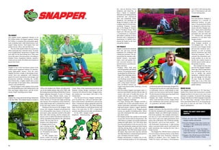 00 00
Inc., and its divisions Ferris
Industries and Giant-Vac, to
form a family of companies
dedicated to providing premium
residential and commercial
lawn care equipment. When
Simplicity was purchased by
Briggs & Stratton in 2004, the
company and all of its divisions,
including Snapper, became
part of the Briggs & Stratton
Power Products Group. What
began over 100 years ago with
a commitment to innovation
and quality continues to move
forward with a dedication to
maintaining its rightful place
among the leaders in the lawn
and garden industry.
THE PRODUCT
Snapper manufactures premium
lawn care and snow removal
equipment for residential and
commercial customers.The cur-
rent product line includes walk-
behind mowers, rear-engine
riders, lawn and garden trac-
tors, zero-turn mowers, com-
mercial mowers, snowthrowers,
tillers, and more.
• Snapper offers both push
and self-propelled walk-behind
mowers. Its mulching mowers
are designed for efficient recy-
cling of lawn trimmings, leaves,
and pine needles. Snapper
rear-discharge mowers feature
a rugged cast-aluminum deck
and a three-speed transmis-
sion. Hi-Wheel mowers are
rugged and maneuverable, featuring a 26-inch
cutting width.
• The best-selling Snapper rear-engine rider is a
practical and durable machine that provides its
owners with years of trouble-free service. All
models offer the same excellent visibility, per-
formance, and 3-in-1 convertibility from dis-
charge to bagging to mulching.
• For larger mowing jobs, Snapper provides a
complete line of lawn and garden tractors. All
feature hydrostatic (automatic) transmissions,
high-performance engines, rugged durability,
and a beautiful quality of cut. Snapper garden
tractors are capable of handling plows, tillers,
and other attachments that make yard and gar-
den chores easier.
• The Snapper product line includes several models
of zero-turn mowers built for homeowners. The
250Z Series is a compact, low-profile machine for
getting into tight spaces. The 350Z Series takes
zero-turn performance to the next level by com-
bining dual hydrostatic pumps and wheel motors
with big mowing decks to make short work of
large properties. The 450Z Series boasts a power-
ful engine, large mower deck, big tires, and dual
fuel tanks that deliver commercial grade perform-
ance. All feature twin-stick control.
• Snapper manufactures a complete line of com-
mercial mowing products for the landscaping
professional under the brand name Snapper Pro.
From gear-driven mid-size walk-behind mowers
to hydrostatic mid-size walk-behinds to mid-
mount zero-turn mowers and beyond, Snapper
Pro has become the fastest-growing brand in the
commercial mowing industry.
• Snapper also makes snowthrowers, rear-tine
tillers, field and brush mowers, chipper shred-
ders, leaf blowers, leaf vacuums, pressure wash-
ers, generators, and utility vehicles.
RECENT DEVELOPMENTS
Snapper continues to develop innovative products
for both the residential and commercial mowing
industries. Model year 2006 brought customers a
host of new products. The company announced a
new line of 21-inch walk-behind mowers called
Easy LineTM and a new high-performance lawn
tractor, the LT200 Series. The LT200 line includes
four powerful, easy-to-use lawn tractors — all
with hydrostatic transmissions. A tight turning
radius, convenient dash controls, and simple foot
pedal operations turn mowing the lawn into a
leisure activity.
The Snapper Pro 2500 Pro Series commercial
zero-turn mowers (formerly known as Fast Back)
now feature Roll Over Protection Structures
(ROPS) as standard. And a new Snapper Pro
3500X Pro Series will feature a 30-horsepower
unit with 61-inch mowing deck
and a 32-horsepower unit with
73-inch mowing deck.
PROMOTION
First and foremost, Snapper is
promoted via a network of
authorized retailers. As such,
many of its promotional efforts
are designed to help local bus-
inesses advertise Snapper pro-
ducts. Signs, point-of-purchase
displays, collateral literature,
newspaper ads, and radio and
TV commercials encourage
customers to visit their local
Snapper retailer.
Homeowners can also learn
about Snapper products at
www.snapper.com. The site
promotes every Snapper model
and provides technical speci-
fications, as well as touting
special promotions and retail
financing programs. Once a
customer has researched a par-
ticular product, he or she can
use the site’s retailer locator to
find the nearest retailer and see
that product in person.
One constant over the years
has been the Snapper Snappin’
Turtle logo. While its appearance
has evolved over time, one ver-
sion or another has graced
equipment, collateral advertis-
ing, and signage for more than
50 years. Today, the Snappin’
Turtle logo is one of the most
recognized icons in the lawn and
garden industry.
BRAND VALUES
The Snapper brand promise is “It’s That Easy.”
Studies have shown that homeowners consider
Snapper products to be easy to own, easy to use,
and easy to maintain. To promote this message,
Snapper introduced a brand campaign to promote
the “It’s That Easy” message. Future Hall-of-
Fame quarterback Brett Favre, an easygoing guy
who loves to mow his own lawn, is the cam-
paign’s spokesperson.
THE MARKET
The outdoor power equipment industry is an
$8.5 billion market. Its biggest segment, totaling
$6.5 billion, is consumer lawn and garden equip-
ment, including rotary walk-behind mowers, rear-
engine riding mowers, front-engine lawn and
garden tractors, tillers, and snowthrowers.
The size of the market reflects the current love
affair Americans have with their lawns. In nearly
every neighborhood, homeowners compete with
each other for the best-looking lawn. Their main
tool in this quest is the lawn mower. According to
Outdoor Power Equipment Industry statistics,
Americans use nearly 40 million lawn mowers to
groom their lawns.
ACHIEVEMENTS
Snapper is one of the best-known names in the
outdoor power equipment industry for manufac-
turing high-quality mowers. Over the years,
Snapper has been a leader in developing revolu-
tionary lawn care equipment, with numerous
patents for mower innovations, deck designs, and
transmission methods, including the variable
drive friction disc, a highly reliable drive system
still used today in rear-engine riders, walk-behind
mowers, and snowthrowers.
Among Snapper’s many industry firsts are the
first self-propelled rotary walk-behind mower, the
first rear-engine riding mower, and the revolu-
tionary Ninja® mulching mower blade.
HISTORY
Snapper has a long and proud heritage dating back
to the late 1800s.The company began in Georgia in
1894 as the Southern Saw Works, providing prod-
ucts for the lumber industry. But in the 1940s, with
the housing boom that followedWorldWar II, lawns
began replacing thousands of acres of Georgia
pines. That’s when William Smith, owner of
Southern Saw, purchased the patents of Snappin’
Turtle Mowers of Florida and began producing
lawn mowers. His revolutionary mower featured a
rotary blade design and is considered by many to
be the first rotary mower ever produced.
Building on the success of the Snappin’Turtle
mower, the company designed and patented the
first self-propelled rotary mower. As the size of
lawns grew, many customers wanted to ride rather
than walk when mowing, and the company pro-
duced a series of sulkies that allowed customers to
ride by essentially being pulled by the walk-behind
mower. The next step was to
produce a true riding mower,
so Snapper placed a seat
and a steering mecha-
nism on the front of one
of its self-propelled mow-
ers. The popular rear-engine
rider was born.
In 1962, Snapper intro-
duced a totally new design
for its rear-engine rider, the
Comet. Many of the engineering innovations and
dramatic styling changes introduced with the
Comet are still reflected in today’s Snapper riders,
the number-one rear-engine rider sold in the
United States.
Over the next 20 years, Snapper continued to
grow its product line, with such innovative addi-
tions as lawn tractors, snowthrowers, and rear-tine
tillers. Commercial cutting equipment joined the
offerings in the late 1980s. The Ninja mulching
blade was developed for walk-behind mowers and
riders a few years later. In 1997, a single-hand
joystick-controlled zero-turn rider was introduced.
In late 2002, Snapper joined
Simplicity Manufacturing,
r There are more than 4,500 independent
Snapper retailers nationwide.
r Several of Snapper’s first rotary mowers are
on display at the Smithsonian Institute in
Washington, DC.
r In the movie Forrest Gump, Tom Hanks —
as the title character — used a Snapper rear-
engine rider to mow the local football field.
r Snapper is the official mower of Sea World–
Orlando and Busch Gardens–Tampa.
THINGS YOU DIDN’T KNOW ABOUT
SNAPPER
 